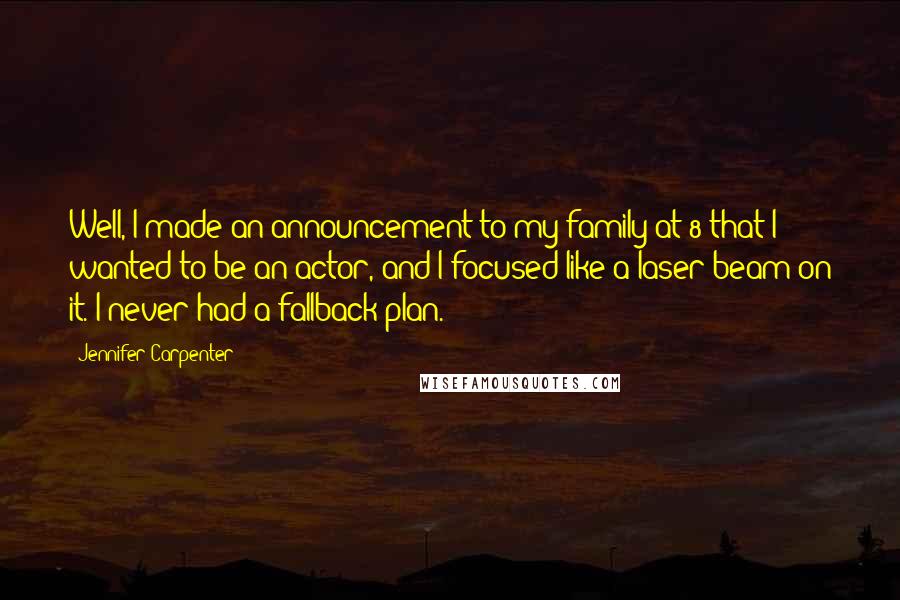 Jennifer Carpenter Quotes: Well, I made an announcement to my family at 8 that I wanted to be an actor, and I focused like a laser beam on it. I never had a fallback plan.