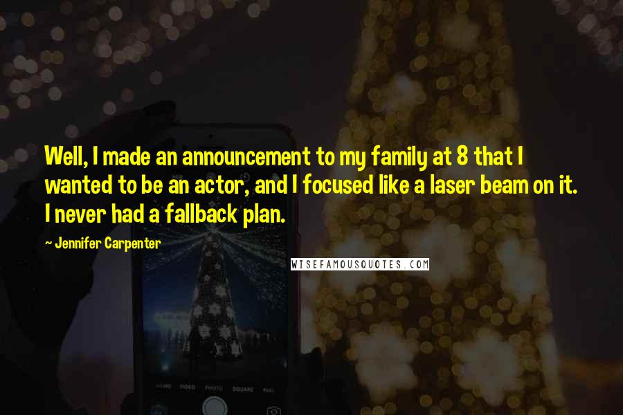 Jennifer Carpenter Quotes: Well, I made an announcement to my family at 8 that I wanted to be an actor, and I focused like a laser beam on it. I never had a fallback plan.