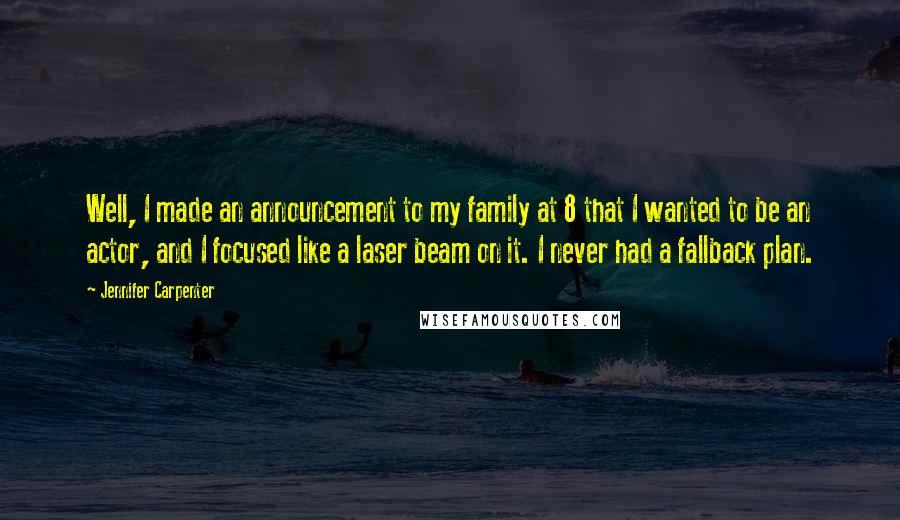 Jennifer Carpenter Quotes: Well, I made an announcement to my family at 8 that I wanted to be an actor, and I focused like a laser beam on it. I never had a fallback plan.