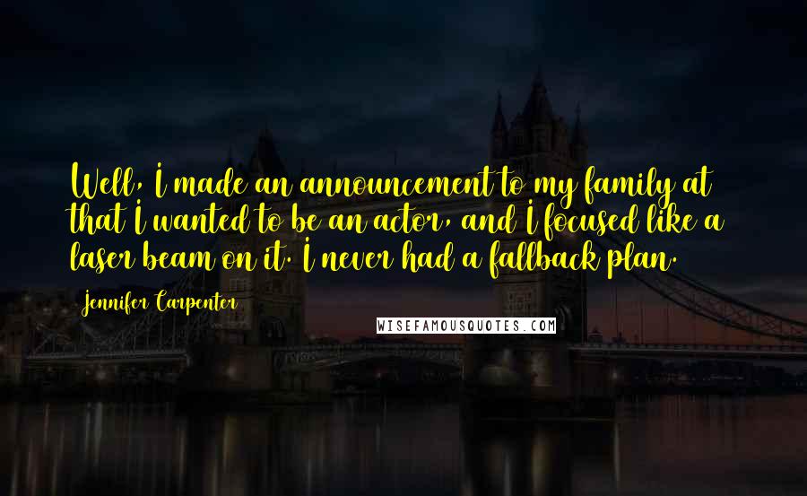 Jennifer Carpenter Quotes: Well, I made an announcement to my family at 8 that I wanted to be an actor, and I focused like a laser beam on it. I never had a fallback plan.