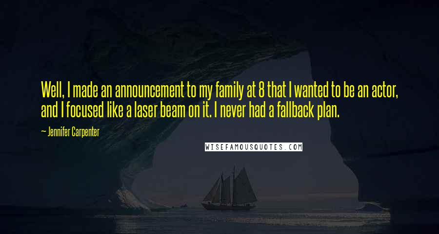 Jennifer Carpenter Quotes: Well, I made an announcement to my family at 8 that I wanted to be an actor, and I focused like a laser beam on it. I never had a fallback plan.