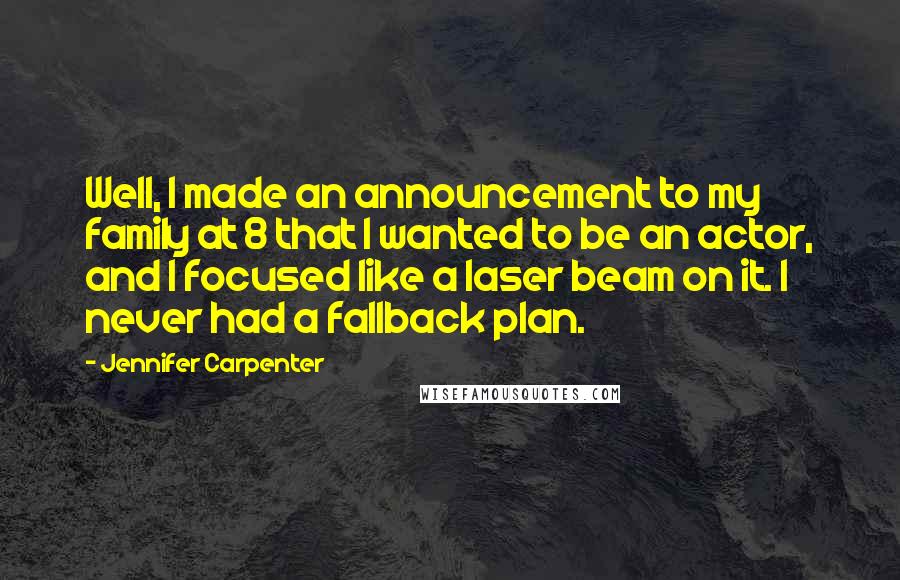 Jennifer Carpenter Quotes: Well, I made an announcement to my family at 8 that I wanted to be an actor, and I focused like a laser beam on it. I never had a fallback plan.