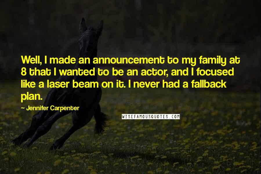 Jennifer Carpenter Quotes: Well, I made an announcement to my family at 8 that I wanted to be an actor, and I focused like a laser beam on it. I never had a fallback plan.