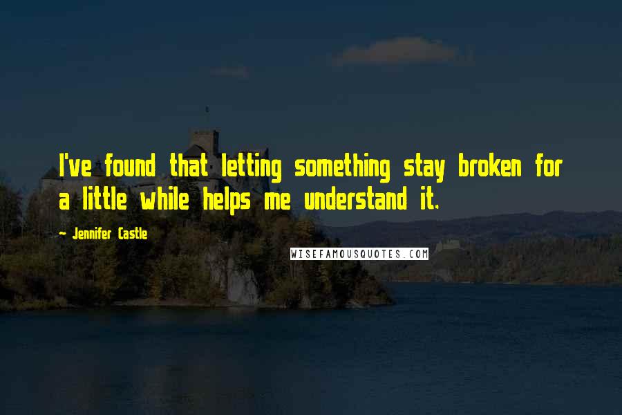 Jennifer Castle Quotes: I've found that letting something stay broken for a little while helps me understand it.