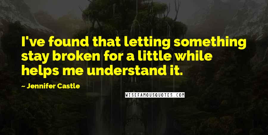 Jennifer Castle Quotes: I've found that letting something stay broken for a little while helps me understand it.