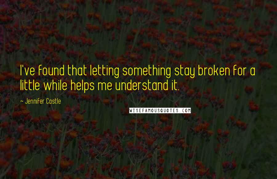 Jennifer Castle Quotes: I've found that letting something stay broken for a little while helps me understand it.