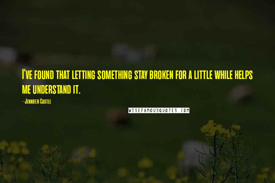 Jennifer Castle Quotes: I've found that letting something stay broken for a little while helps me understand it.