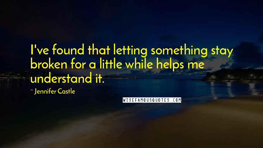 Jennifer Castle Quotes: I've found that letting something stay broken for a little while helps me understand it.