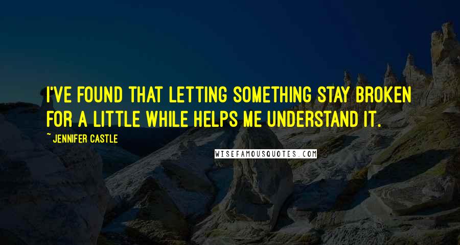 Jennifer Castle Quotes: I've found that letting something stay broken for a little while helps me understand it.