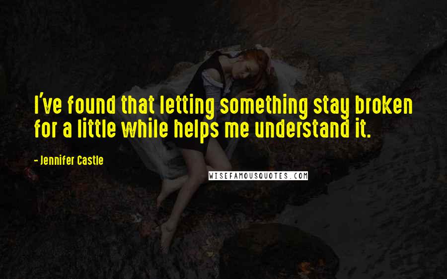 Jennifer Castle Quotes: I've found that letting something stay broken for a little while helps me understand it.