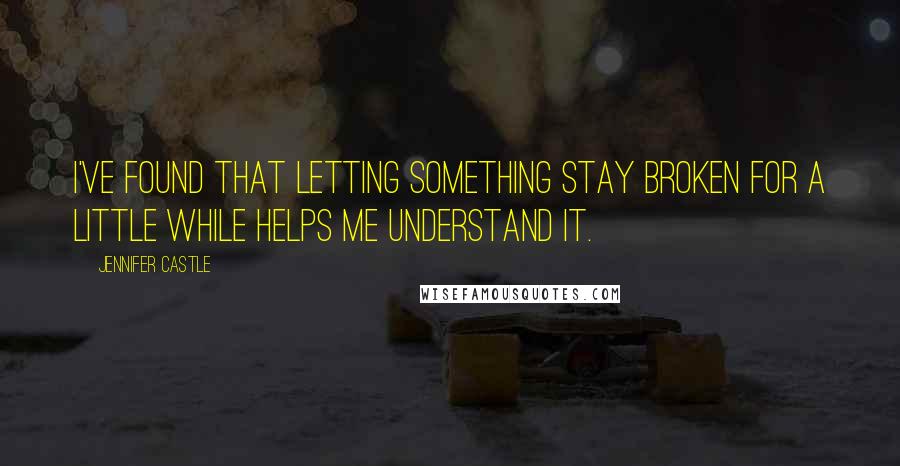 Jennifer Castle Quotes: I've found that letting something stay broken for a little while helps me understand it.