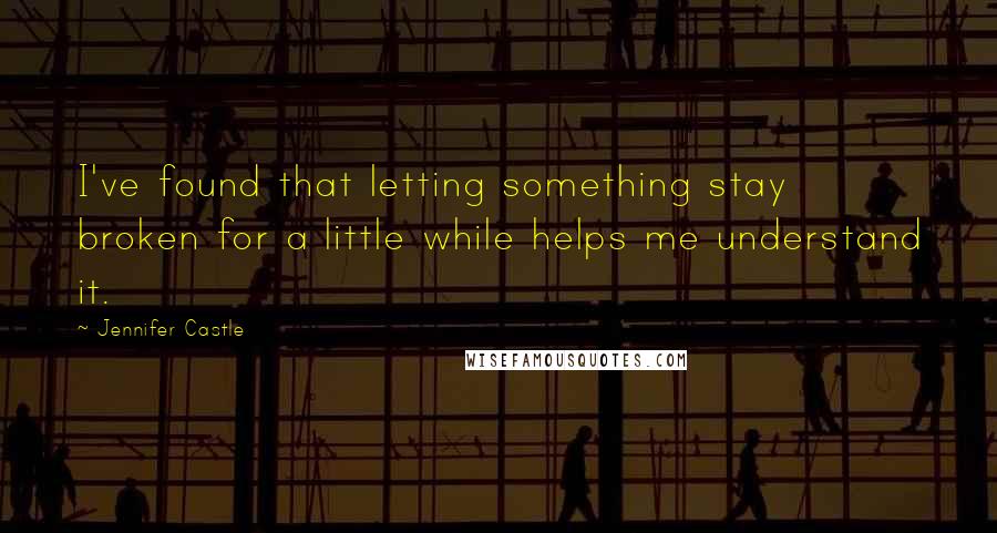 Jennifer Castle Quotes: I've found that letting something stay broken for a little while helps me understand it.