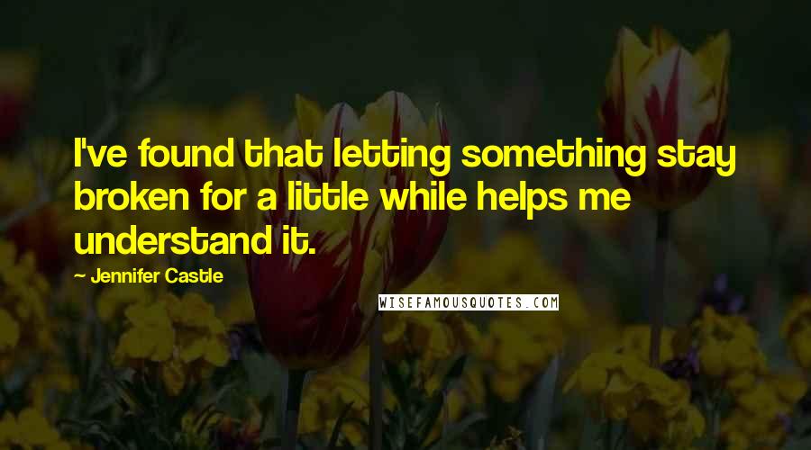 Jennifer Castle Quotes: I've found that letting something stay broken for a little while helps me understand it.