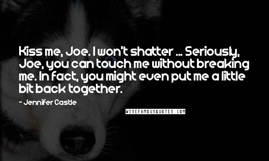 Jennifer Castle Quotes: Kiss me, Joe. I won't shatter ... Seriously, Joe, you can touch me without breaking me. In fact, you might even put me a little bit back together.