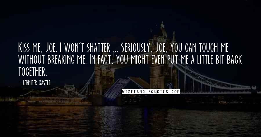 Jennifer Castle Quotes: Kiss me, Joe. I won't shatter ... Seriously, Joe, you can touch me without breaking me. In fact, you might even put me a little bit back together.