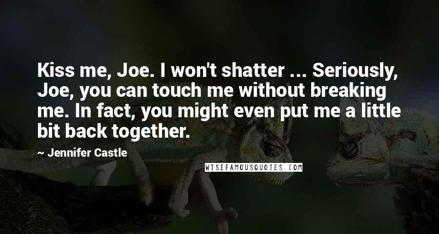 Jennifer Castle Quotes: Kiss me, Joe. I won't shatter ... Seriously, Joe, you can touch me without breaking me. In fact, you might even put me a little bit back together.