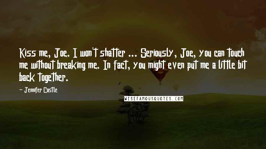 Jennifer Castle Quotes: Kiss me, Joe. I won't shatter ... Seriously, Joe, you can touch me without breaking me. In fact, you might even put me a little bit back together.