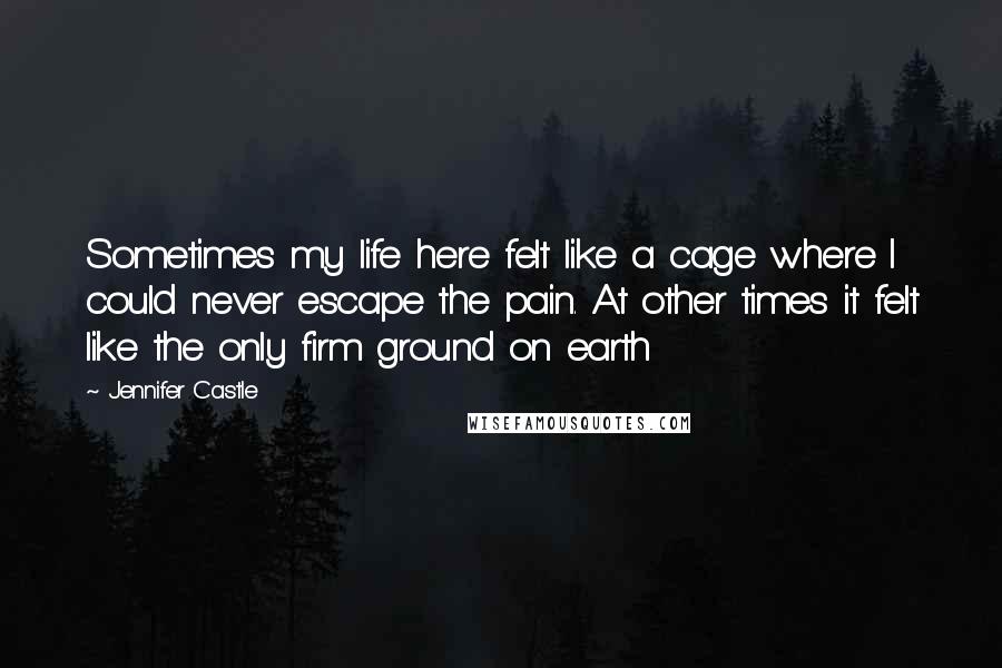 Jennifer Castle Quotes: Sometimes my life here felt like a cage where I could never escape the pain. At other times it felt like the only firm ground on earth