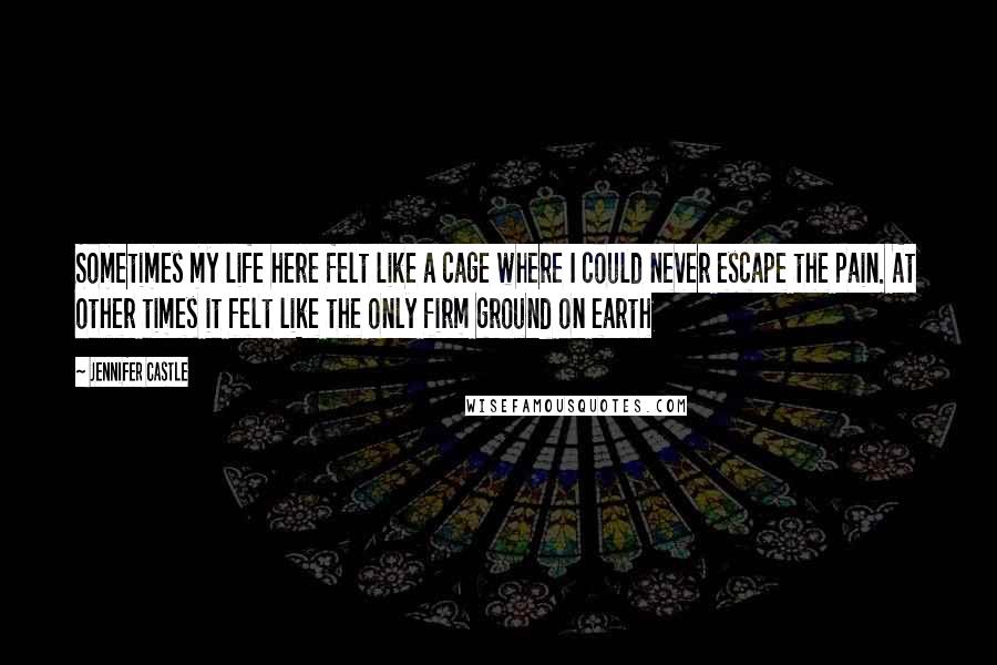 Jennifer Castle Quotes: Sometimes my life here felt like a cage where I could never escape the pain. At other times it felt like the only firm ground on earth