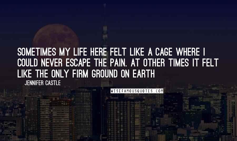 Jennifer Castle Quotes: Sometimes my life here felt like a cage where I could never escape the pain. At other times it felt like the only firm ground on earth