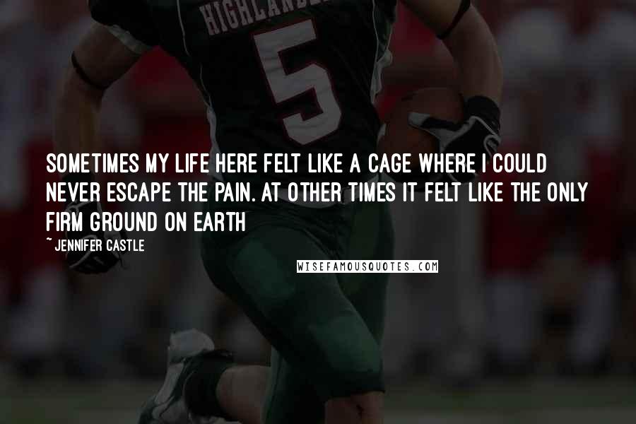 Jennifer Castle Quotes: Sometimes my life here felt like a cage where I could never escape the pain. At other times it felt like the only firm ground on earth