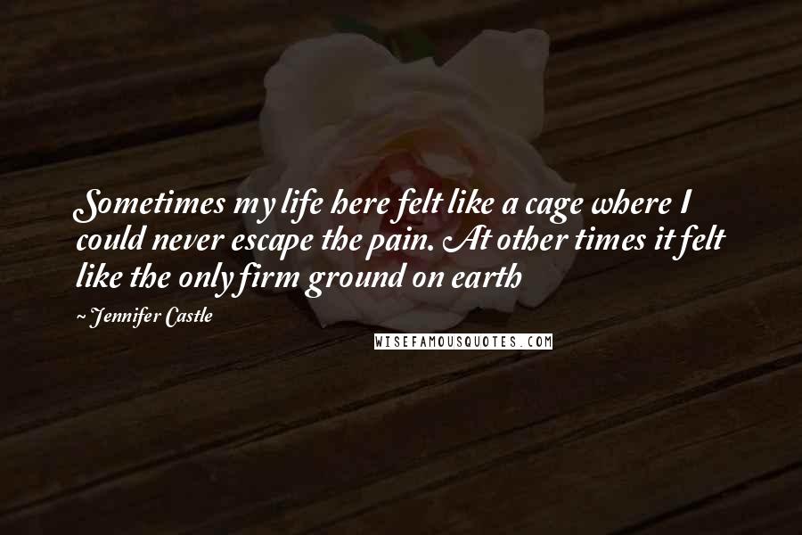 Jennifer Castle Quotes: Sometimes my life here felt like a cage where I could never escape the pain. At other times it felt like the only firm ground on earth