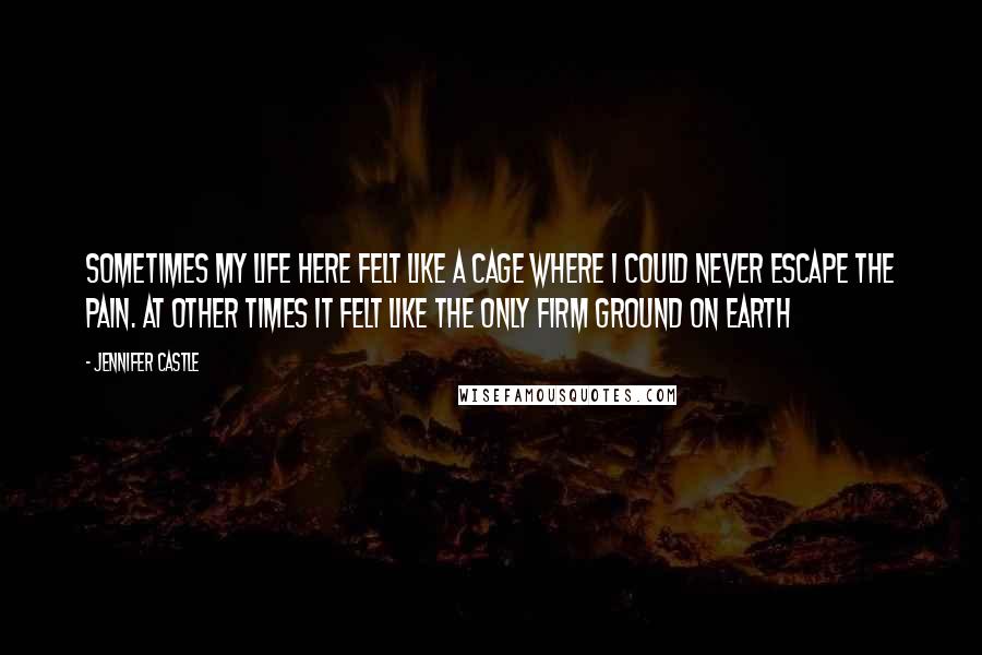 Jennifer Castle Quotes: Sometimes my life here felt like a cage where I could never escape the pain. At other times it felt like the only firm ground on earth