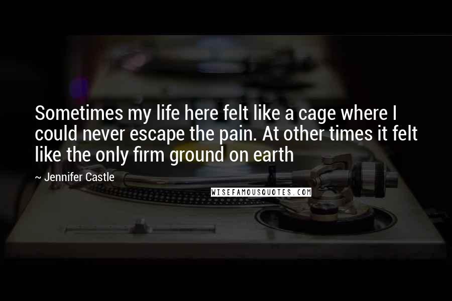 Jennifer Castle Quotes: Sometimes my life here felt like a cage where I could never escape the pain. At other times it felt like the only firm ground on earth