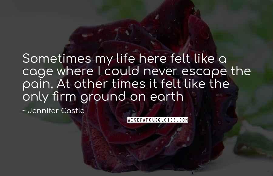 Jennifer Castle Quotes: Sometimes my life here felt like a cage where I could never escape the pain. At other times it felt like the only firm ground on earth