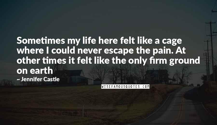 Jennifer Castle Quotes: Sometimes my life here felt like a cage where I could never escape the pain. At other times it felt like the only firm ground on earth