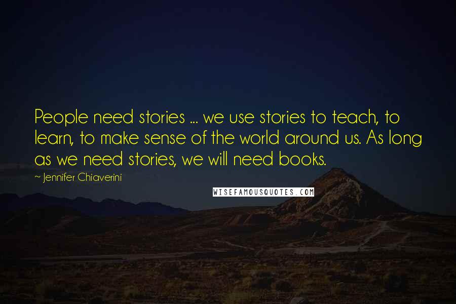 Jennifer Chiaverini Quotes: People need stories ... we use stories to teach, to learn, to make sense of the world around us. As long as we need stories, we will need books.