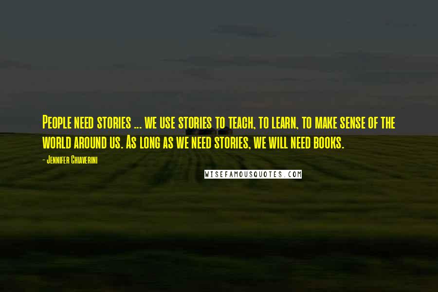 Jennifer Chiaverini Quotes: People need stories ... we use stories to teach, to learn, to make sense of the world around us. As long as we need stories, we will need books.