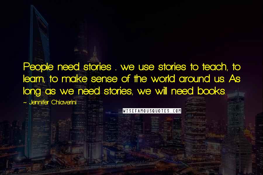 Jennifer Chiaverini Quotes: People need stories ... we use stories to teach, to learn, to make sense of the world around us. As long as we need stories, we will need books.