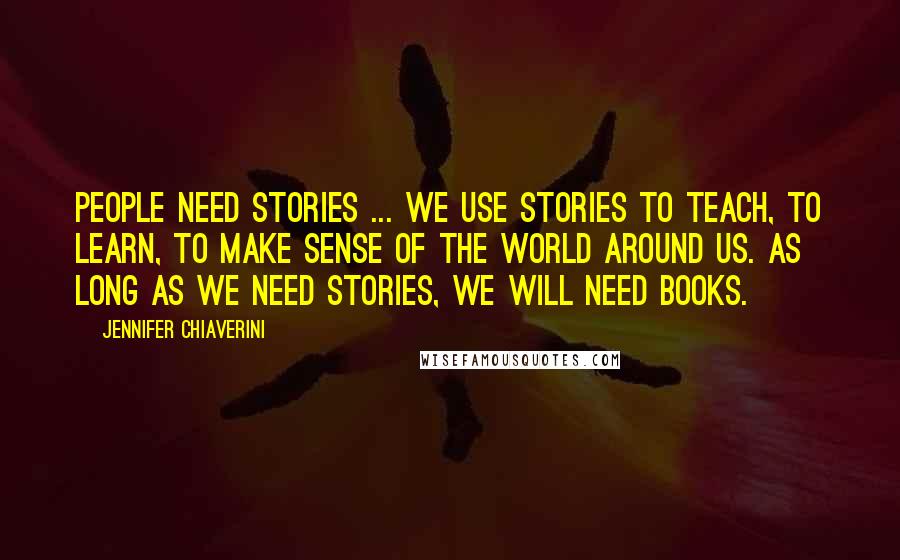 Jennifer Chiaverini Quotes: People need stories ... we use stories to teach, to learn, to make sense of the world around us. As long as we need stories, we will need books.