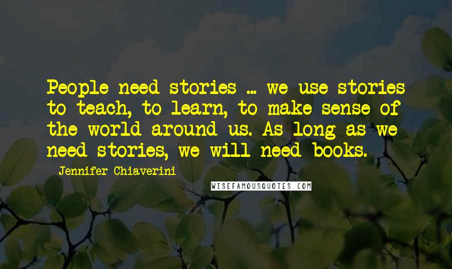 Jennifer Chiaverini Quotes: People need stories ... we use stories to teach, to learn, to make sense of the world around us. As long as we need stories, we will need books.