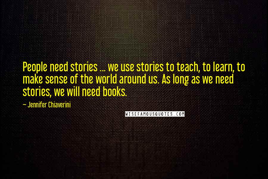 Jennifer Chiaverini Quotes: People need stories ... we use stories to teach, to learn, to make sense of the world around us. As long as we need stories, we will need books.