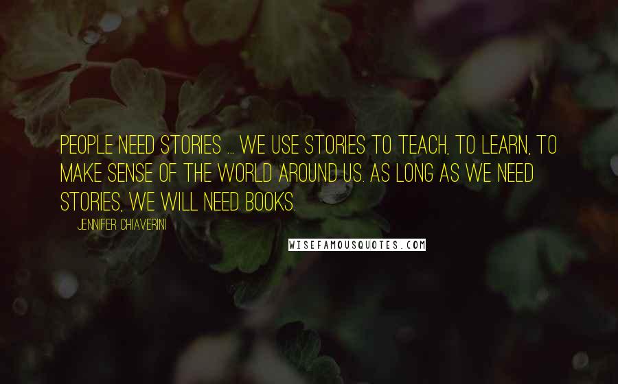 Jennifer Chiaverini Quotes: People need stories ... we use stories to teach, to learn, to make sense of the world around us. As long as we need stories, we will need books.