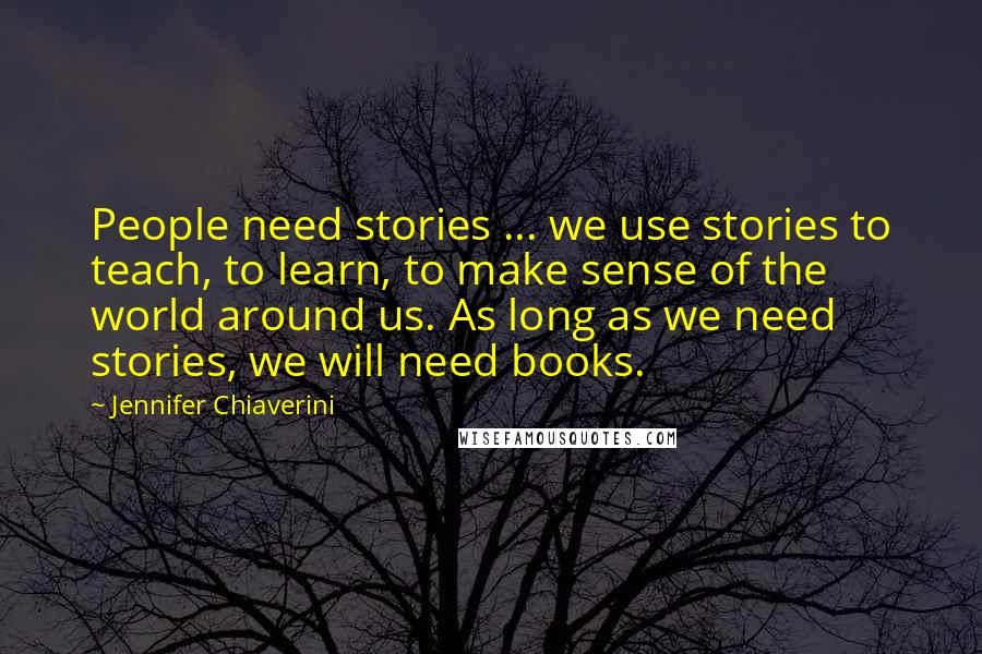 Jennifer Chiaverini Quotes: People need stories ... we use stories to teach, to learn, to make sense of the world around us. As long as we need stories, we will need books.