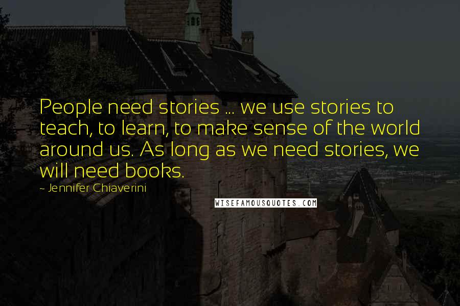 Jennifer Chiaverini Quotes: People need stories ... we use stories to teach, to learn, to make sense of the world around us. As long as we need stories, we will need books.