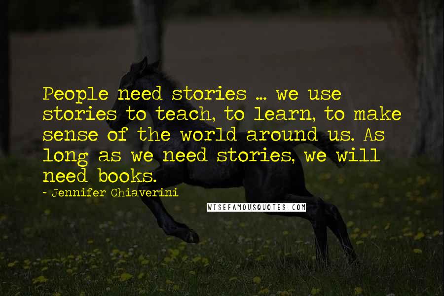 Jennifer Chiaverini Quotes: People need stories ... we use stories to teach, to learn, to make sense of the world around us. As long as we need stories, we will need books.