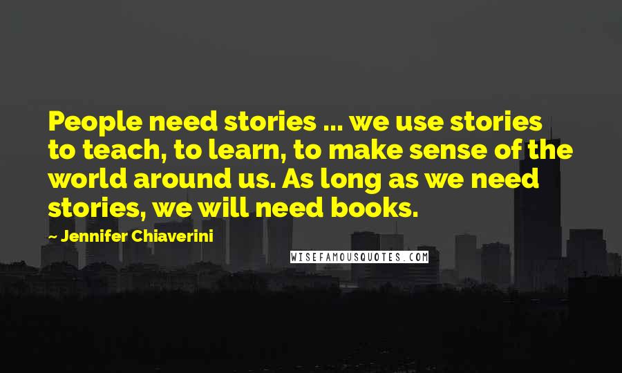 Jennifer Chiaverini Quotes: People need stories ... we use stories to teach, to learn, to make sense of the world around us. As long as we need stories, we will need books.