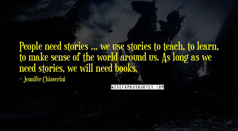 Jennifer Chiaverini Quotes: People need stories ... we use stories to teach, to learn, to make sense of the world around us. As long as we need stories, we will need books.
