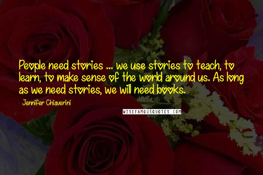 Jennifer Chiaverini Quotes: People need stories ... we use stories to teach, to learn, to make sense of the world around us. As long as we need stories, we will need books.