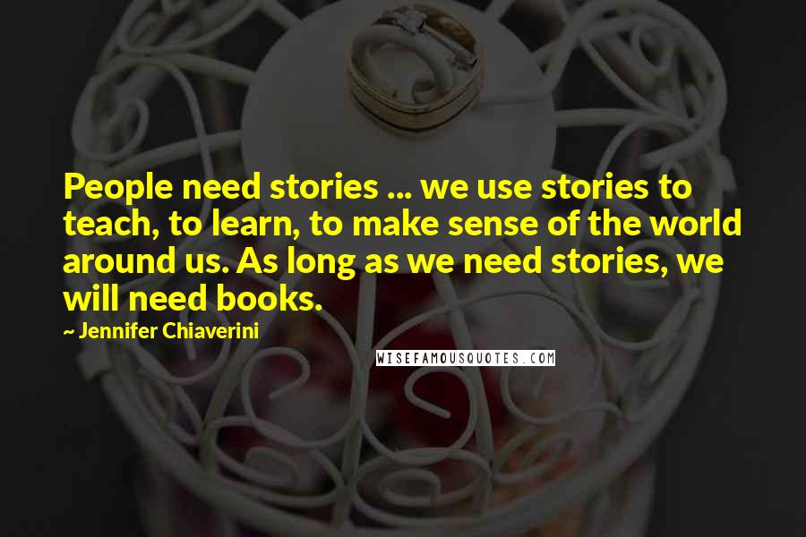 Jennifer Chiaverini Quotes: People need stories ... we use stories to teach, to learn, to make sense of the world around us. As long as we need stories, we will need books.