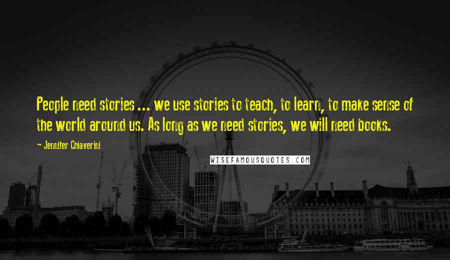 Jennifer Chiaverini Quotes: People need stories ... we use stories to teach, to learn, to make sense of the world around us. As long as we need stories, we will need books.