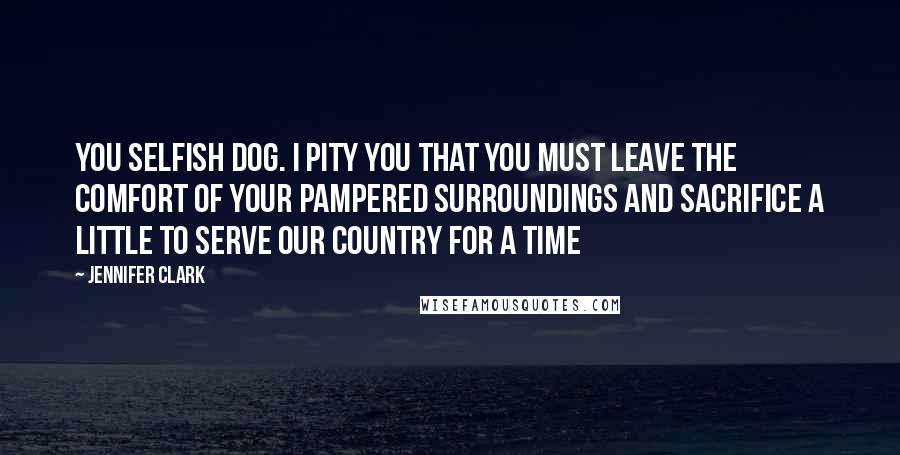 Jennifer Clark Quotes: You selfish dog. I pity you that you must leave the comfort of your pampered surroundings and sacrifice a little to serve our country for a time