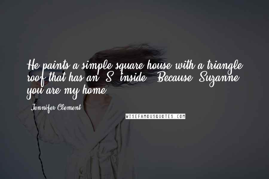 Jennifer Clement Quotes: He paints a simple square house with a triangle roof that has an "S" inside, "Because, Suzanne, you are my home.