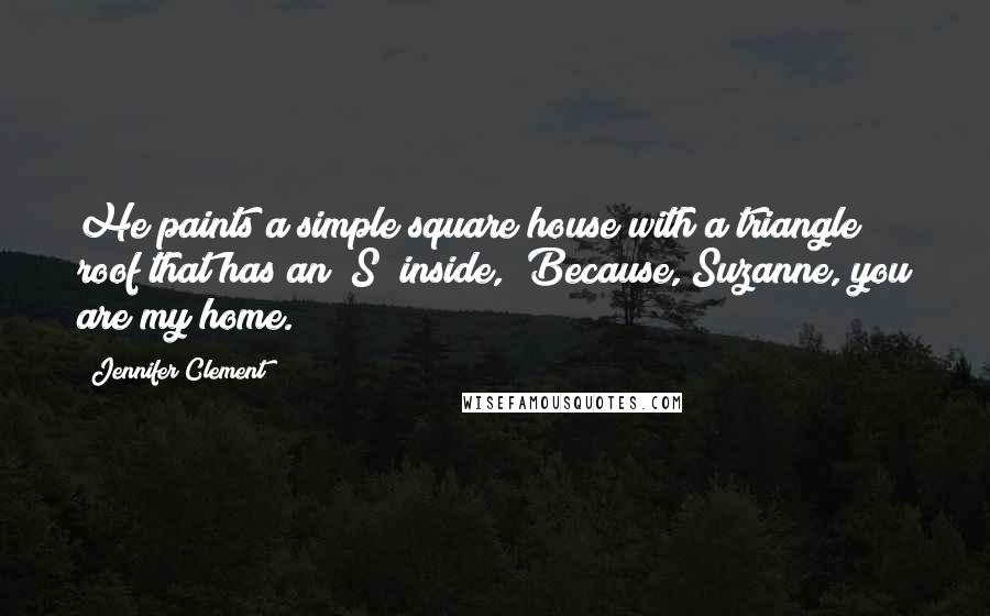 Jennifer Clement Quotes: He paints a simple square house with a triangle roof that has an "S" inside, "Because, Suzanne, you are my home.