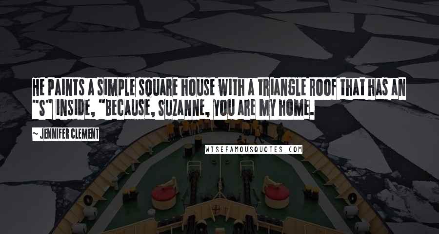 Jennifer Clement Quotes: He paints a simple square house with a triangle roof that has an "S" inside, "Because, Suzanne, you are my home.