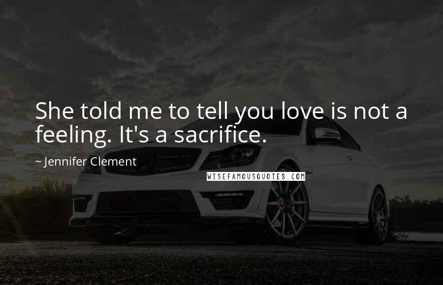 Jennifer Clement Quotes: She told me to tell you love is not a feeling. It's a sacrifice.